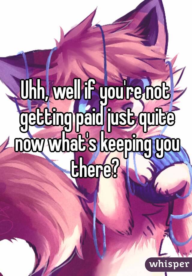 Uhh, well if you're not getting paid just quite now what's keeping you there? 
