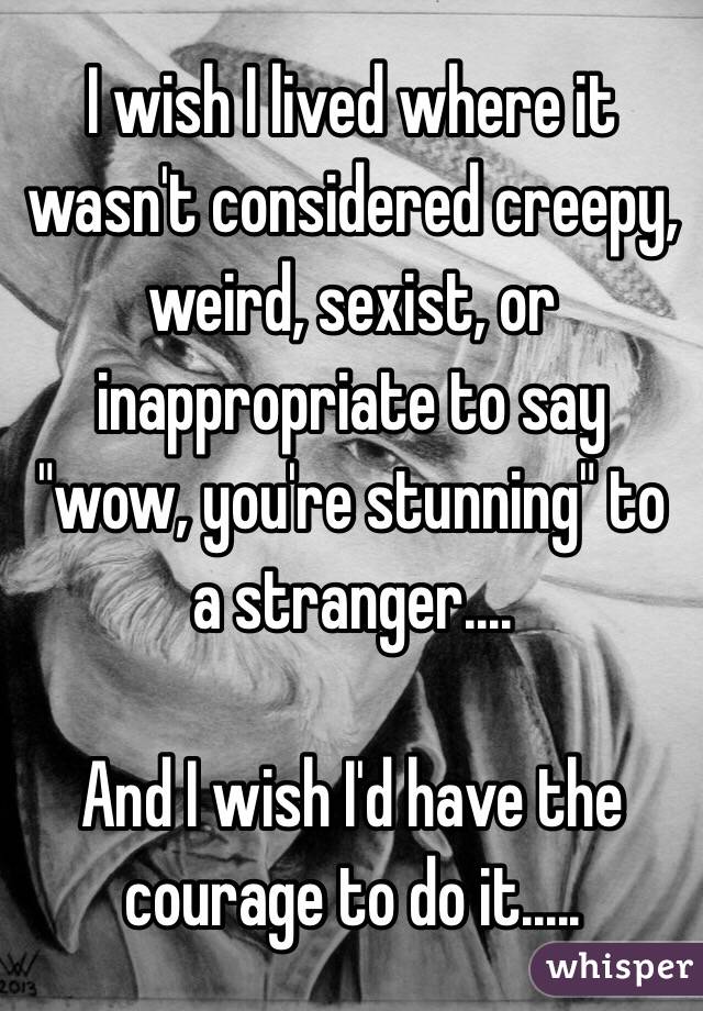 I wish I lived where it wasn't considered creepy, weird, sexist, or inappropriate to say "wow, you're stunning" to a stranger....

And I wish I'd have the courage to do it.....