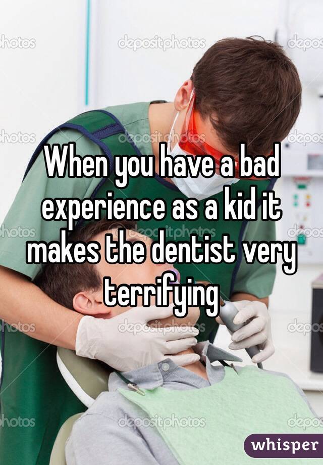 When you have a bad experience as a kid it makes the dentist very terrifying