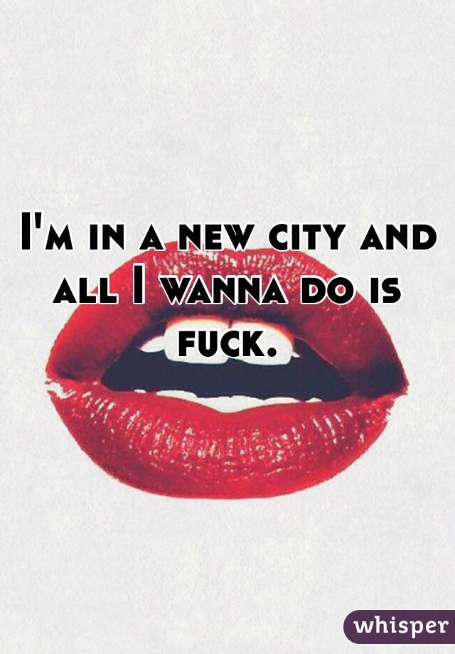I'm in a new city and all I wanna do is fuck. 