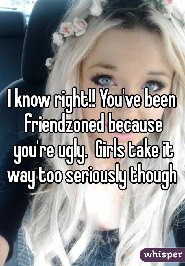 I know right!! You've been friendzoned because you're ugly.  Girls take it way too seriously though 