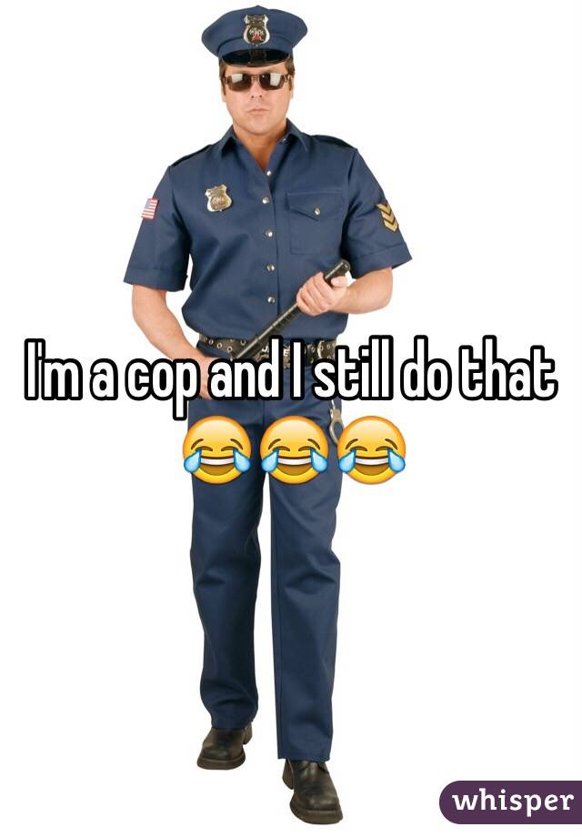 I'm a cop and I still do that 
ðŸ˜‚ðŸ˜‚ðŸ˜‚