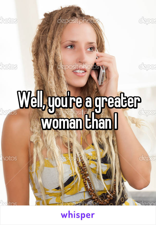 Well, you're a greater woman than I