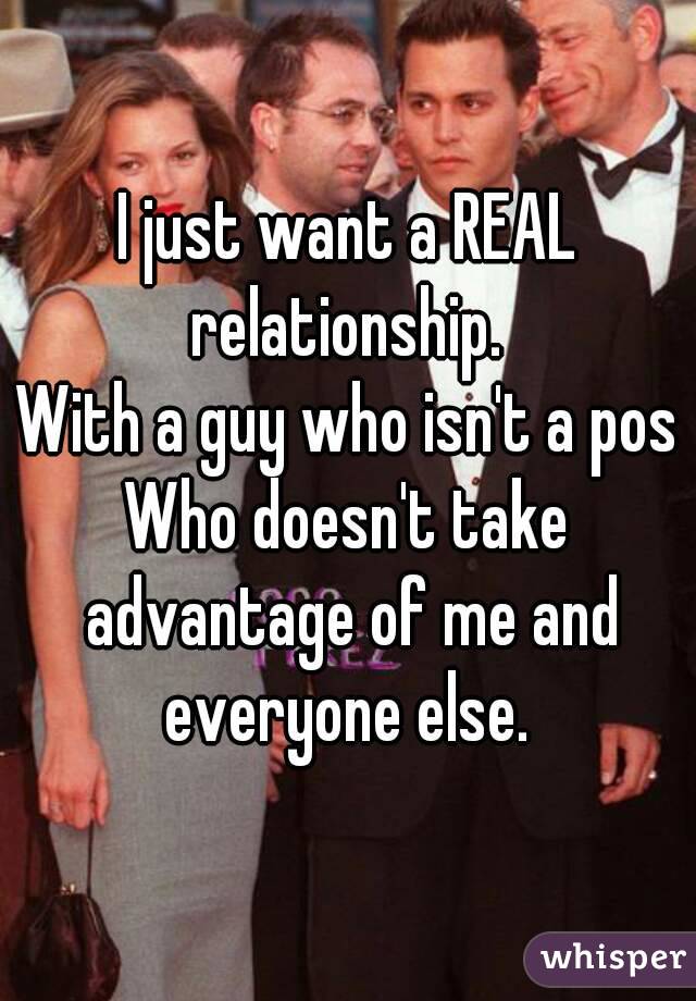 I just want a REAL relationship. 
With a guy who isn't a pos
Who doesn't take advantage of me and everyone else. 