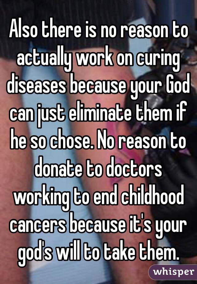 Also there is no reason to actually work on curing diseases because your God can just eliminate them if he so chose. No reason to donate to doctors working to end childhood cancers because it's your god's will to take them.