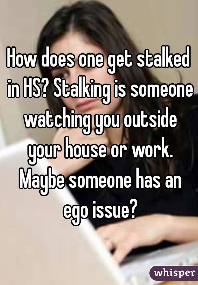 How does one get stalked in HS? Stalking is someone watching you outside your house or work. Maybe someone has an ego issue?