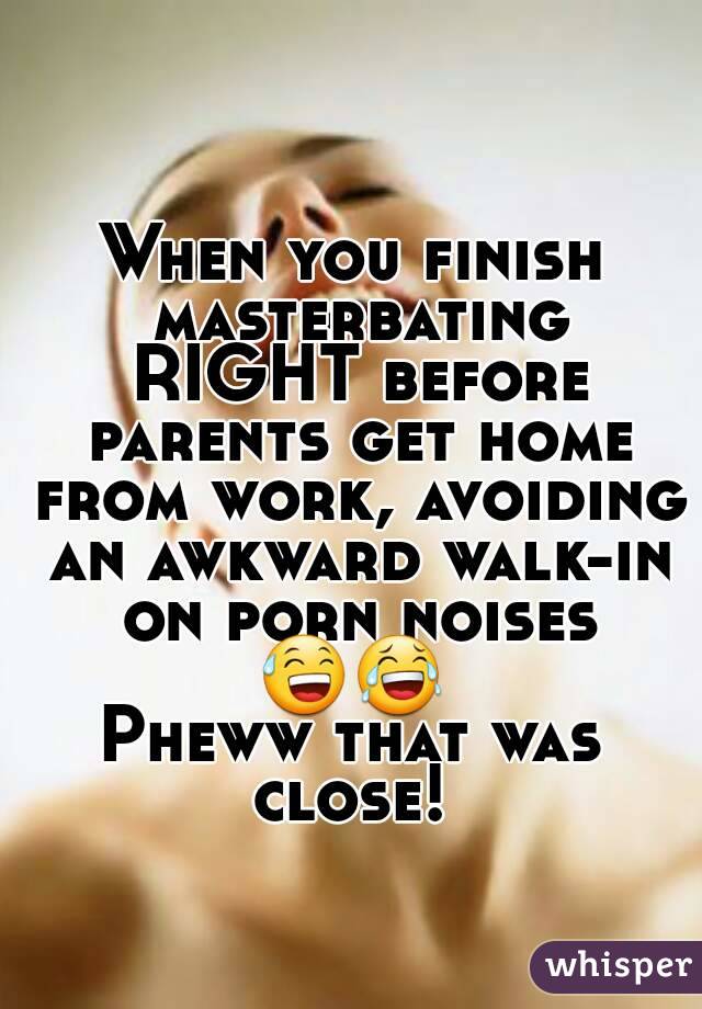 When you finish masterbating RIGHT before parents get home from work, avoiding an awkward walk-in on porn noises 😅😂 
Pheww that was close! 