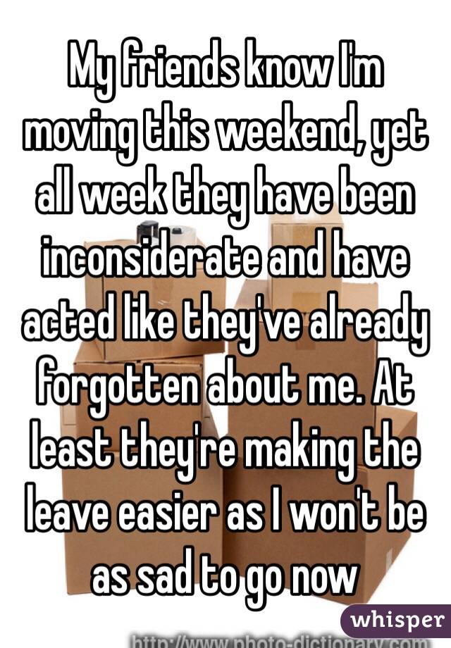 My friends know I'm moving this weekend, yet all week they have been inconsiderate and have acted like they've already forgotten about me. At least they're making the leave easier as I won't be as sad to go now 