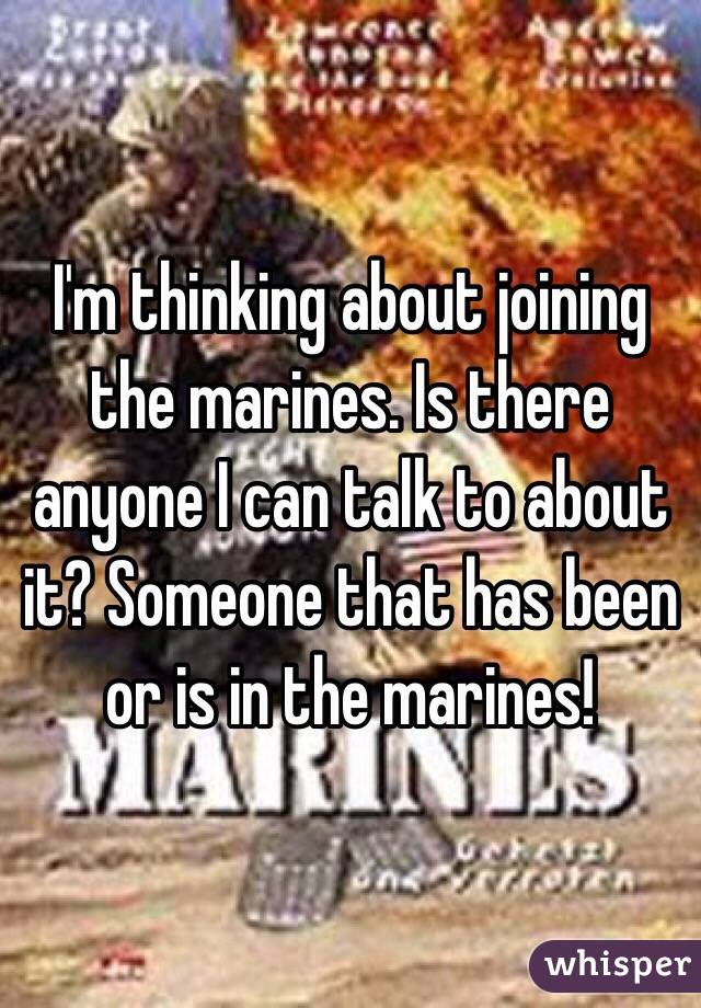 I'm thinking about joining the marines. Is there anyone I can talk to about it? Someone that has been or is in the marines! 