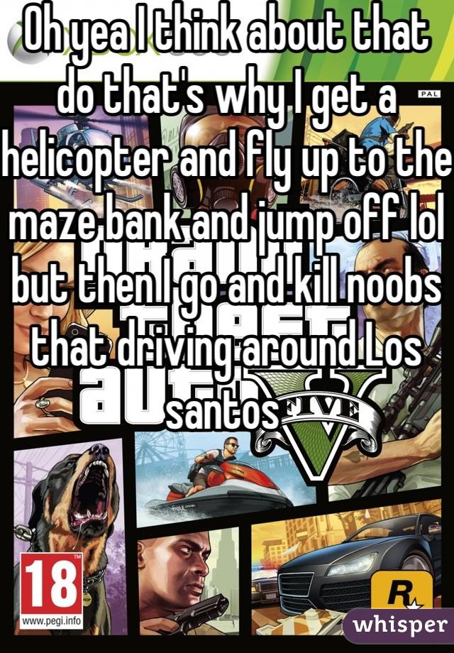 Oh yea I think about that do that's why I get a helicopter and fly up to the maze bank and jump off lol but then I go and kill noobs that driving around Los santos 