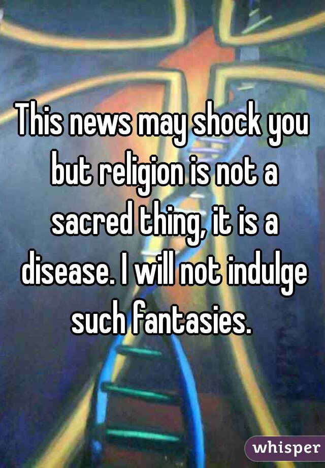 This news may shock you but religion is not a sacred thing, it is a disease. I will not indulge such fantasies. 