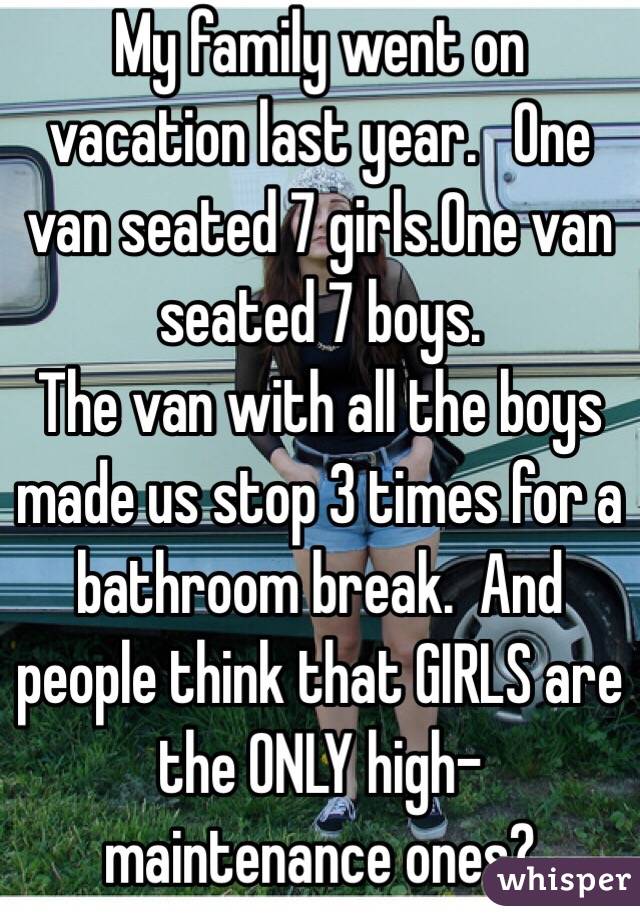 My family went on vacation last year.   One van seated 7 girls.One van seated 7 boys.  
The van with all the boys made us stop 3 times for a bathroom break.  And people think that GIRLS are the ONLY high-maintenance ones? 