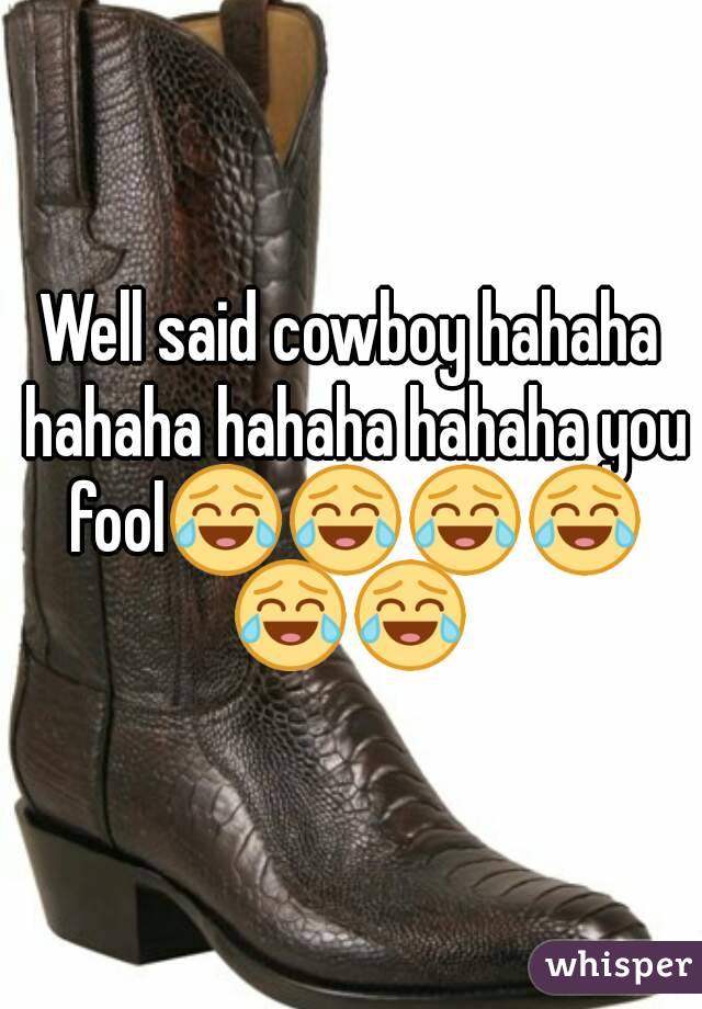 Well said cowboy hahaha hahaha hahaha hahaha you fool😂😂😂😂😂😂