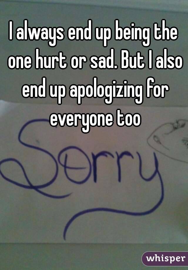 I always end up being the one hurt or sad. But I also end up apologizing for everyone too