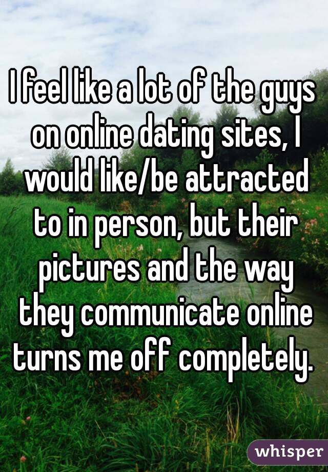 I feel like a lot of the guys on online dating sites, I would like/be attracted to in person, but their pictures and the way they communicate online turns me off completely. 