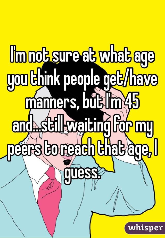 I'm not sure at what age you think people get/have manners, but I'm 45 and...still waiting for my peers to reach that age, I guess.