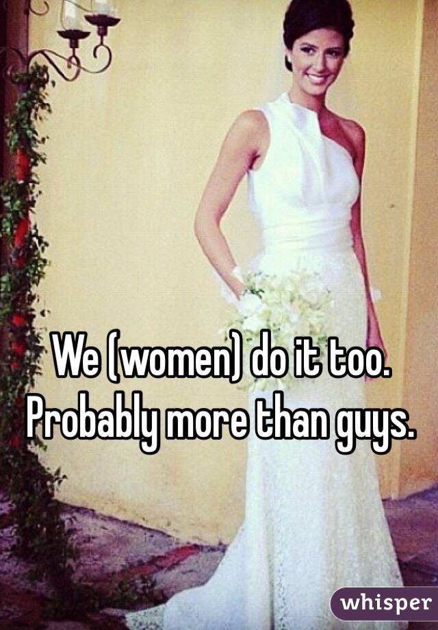 We (women) do it too. Probably more than guys. 
