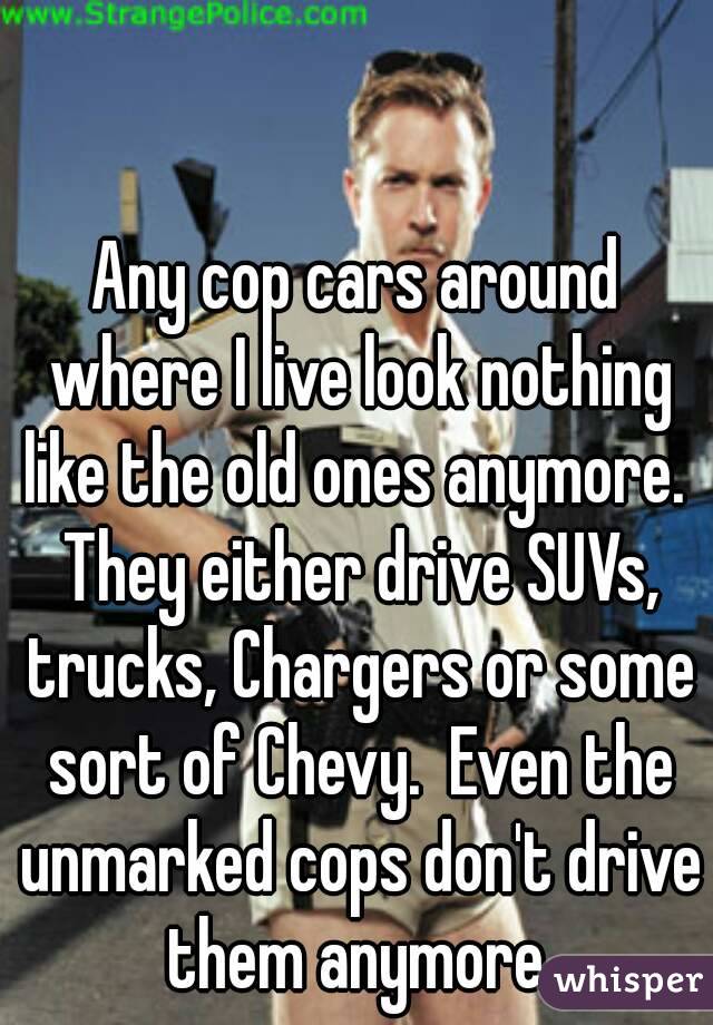 Any cop cars around where I live look nothing like the old ones anymore.  They either drive SUVs, trucks, Chargers or some sort of Chevy.  Even the unmarked cops don't drive them anymore.