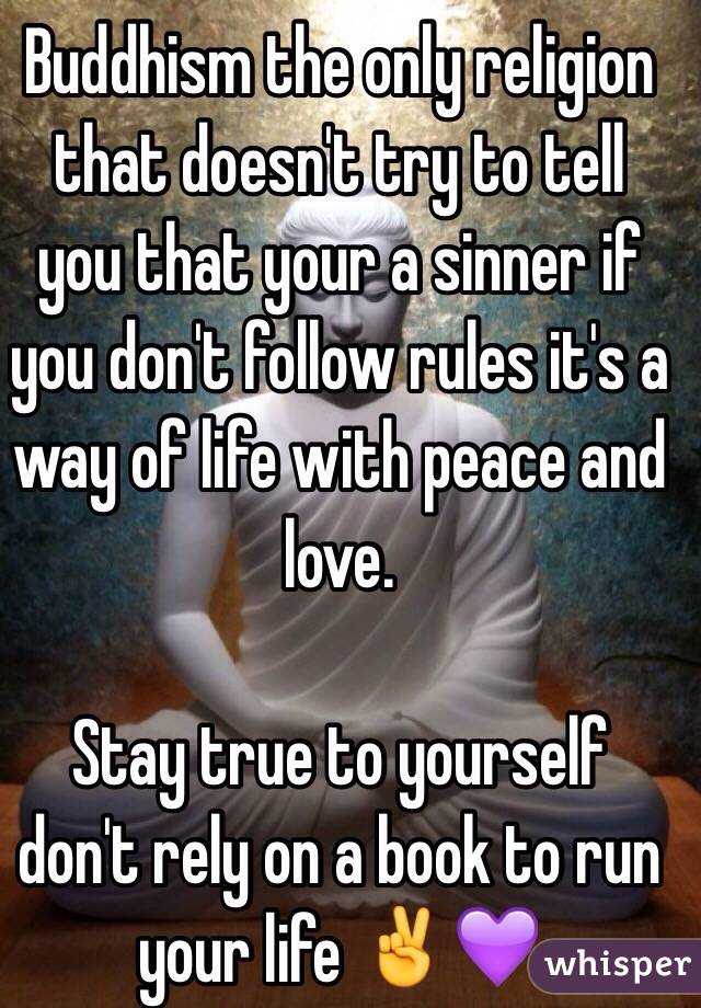 Buddhism the only religion that doesn't try to tell you that your a sinner if you don't follow rules it's a way of life with peace and love. 

Stay true to yourself don't rely on a book to run your life ✌💜