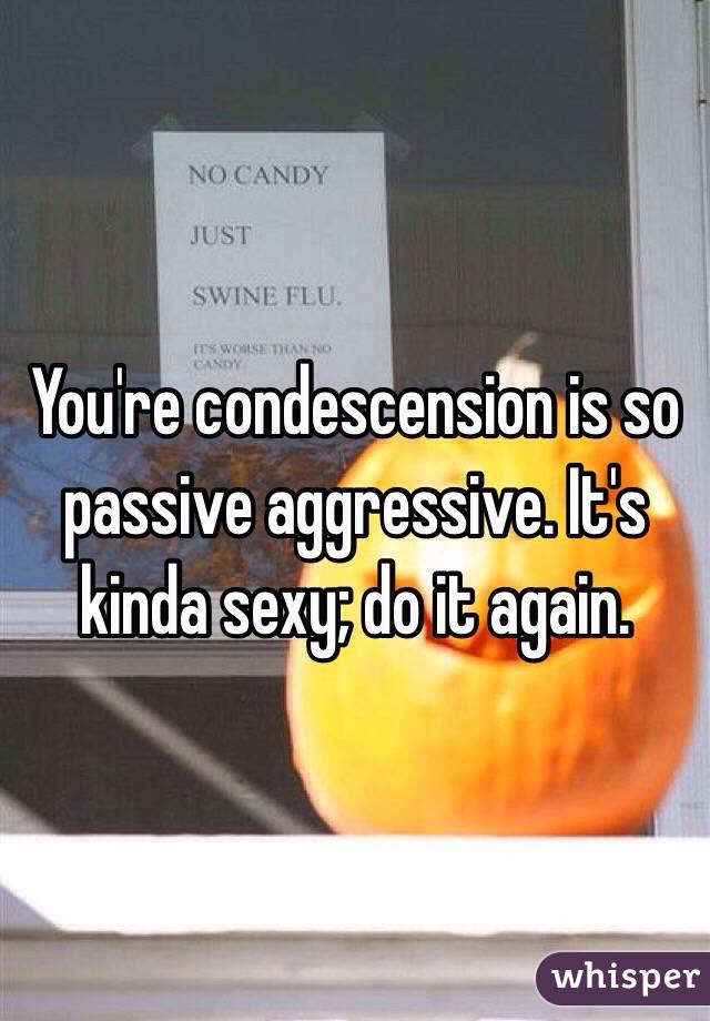 You're condescension is so passive aggressive. It's kinda sexy; do it again. 