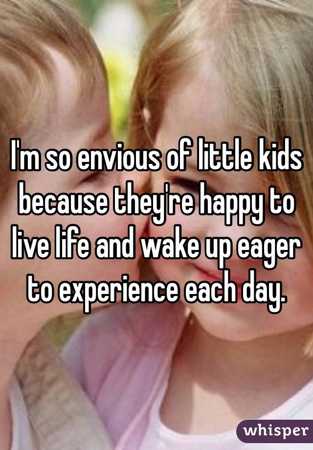 I'm so envious of little kids because they're happy to live life and wake up eager to experience each day. 