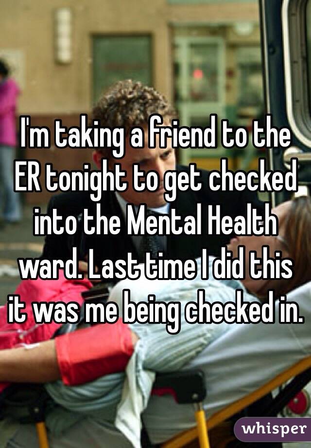 I'm taking a friend to the ER tonight to get checked into the Mental Health ward. Last time I did this it was me being checked in. 