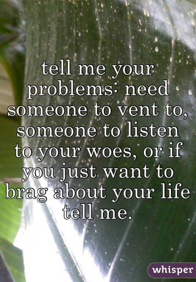 tell me your problems: need someone to vent to, someone to listen to your woes, or if you just want to brag about your life tell me. 