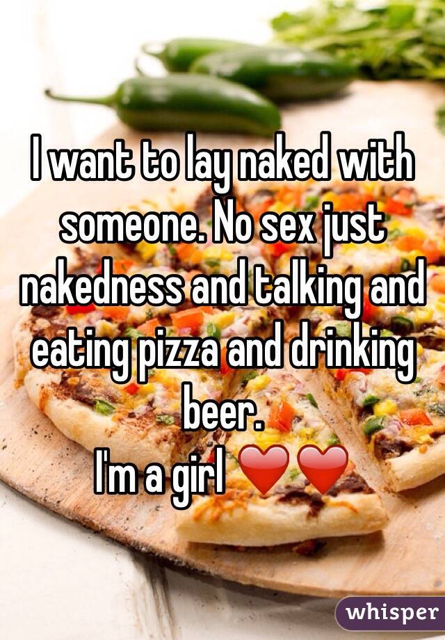 I want to lay naked with someone. No sex just nakedness and talking and eating pizza and drinking beer. 
I'm a girl ❤️❤️