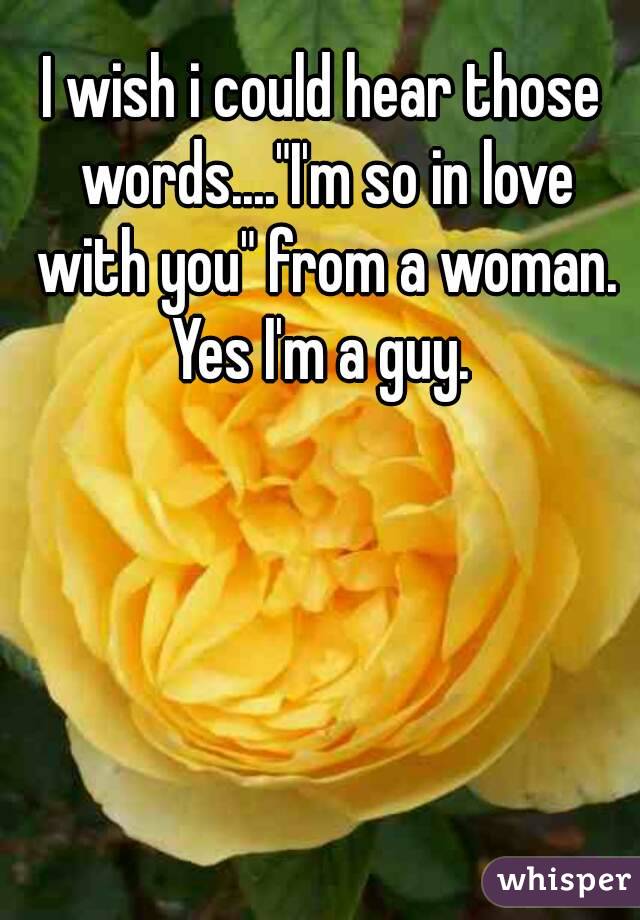 I wish i could hear those words...."I'm so in love with you" from a woman. Yes I'm a guy. 