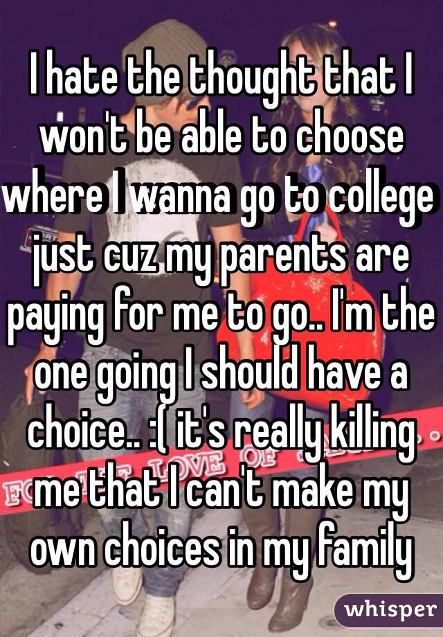 I hate the thought that I won't be able to choose where I wanna go to college just cuz my parents are paying for me to go.. I'm the one going I should have a choice.. :( it's really killing me that I can't make my own choices in my family
