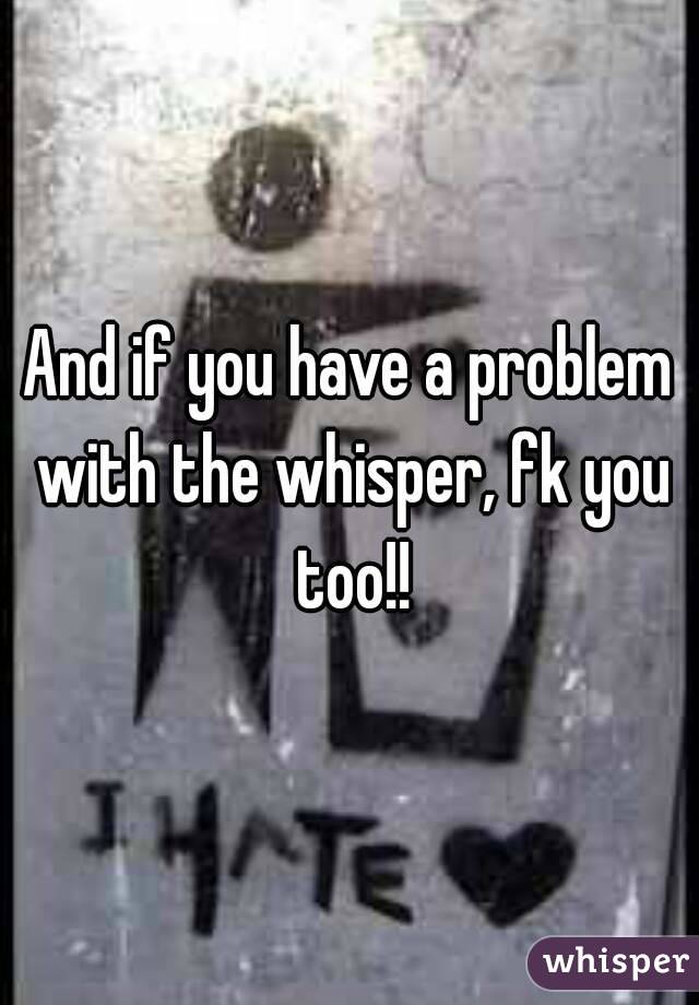And if you have a problem with the whisper, fk you too!!