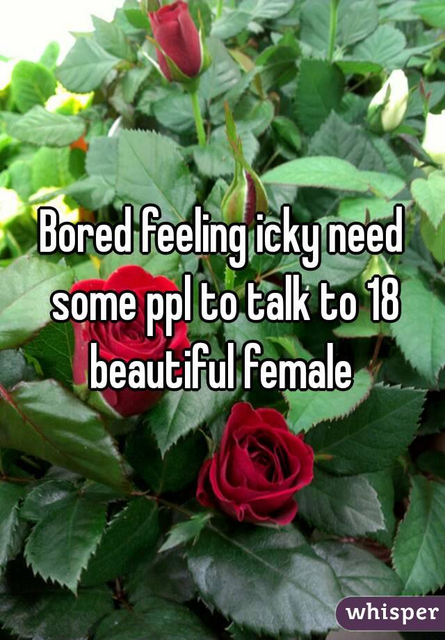 Bored feeling icky need some ppl to talk to 18 beautiful female 