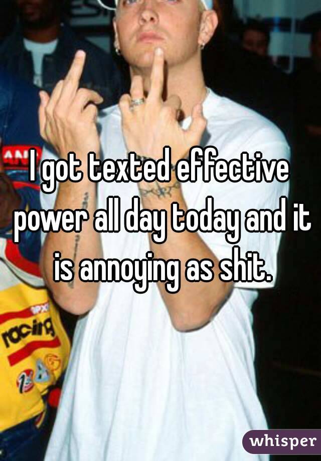 I got texted effective power all day today and it is annoying as shit.