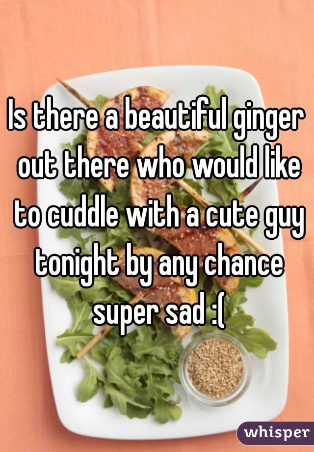 Is there a beautiful ginger out there who would like to cuddle with a cute guy tonight by any chance super sad :(
