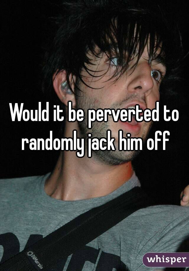 Would it be perverted to randomly jack him off