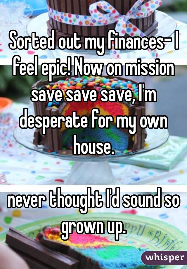 Sorted out my finances- I feel epic! Now on mission save save save, I'm desperate for my own house. 

never thought I'd sound so grown up.