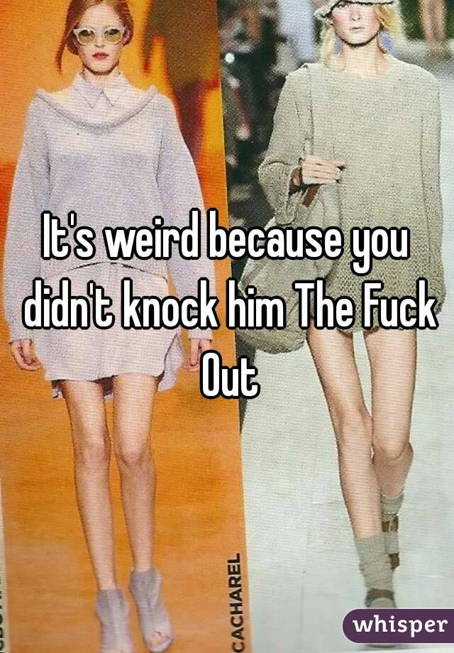It's weird because you didn't knock him The Fuck Out
