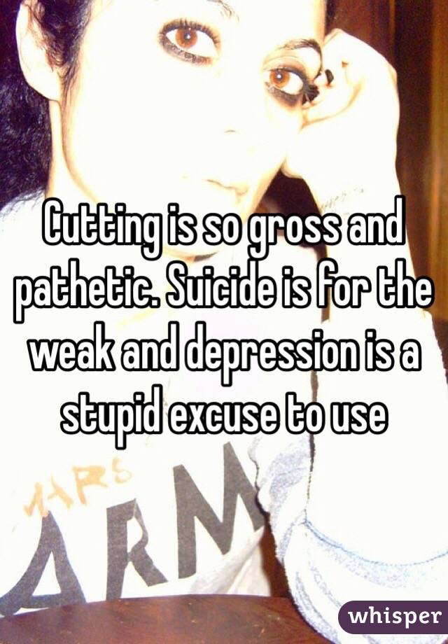 Cutting is so gross and pathetic. Suicide is for the weak and depression is a stupid excuse to use