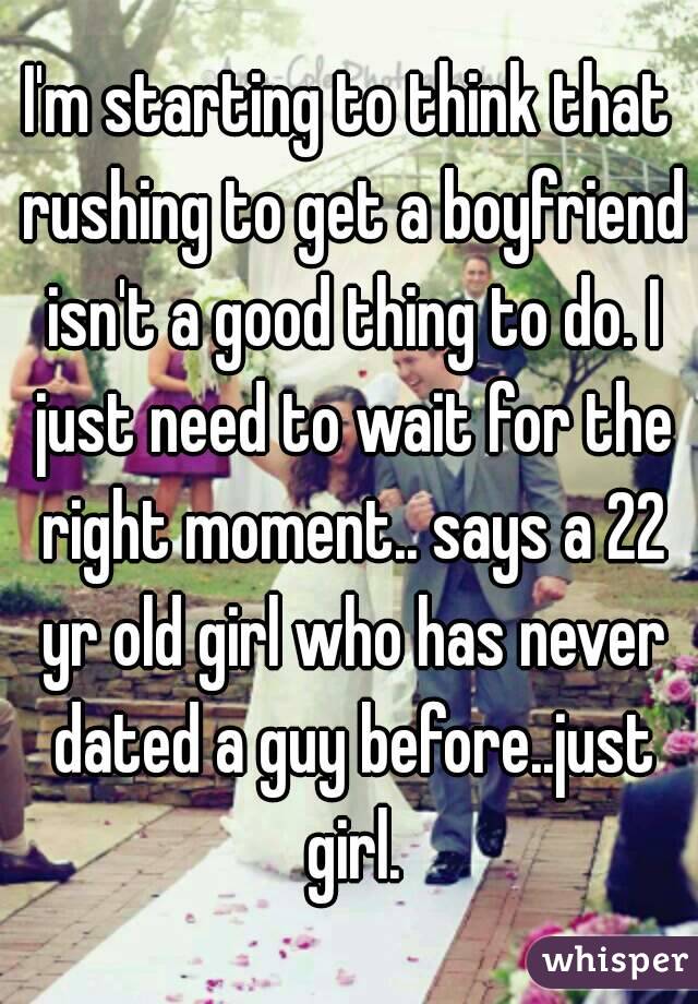 I'm starting to think that rushing to get a boyfriend isn't a good thing to do. I just need to wait for the right moment.. says a 22 yr old girl who has never dated a guy before..just girl.