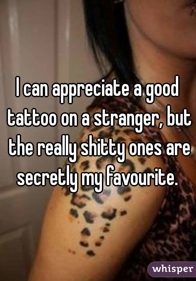 I can appreciate a good tattoo on a stranger, but the really shitty ones are secretly my favourite. 