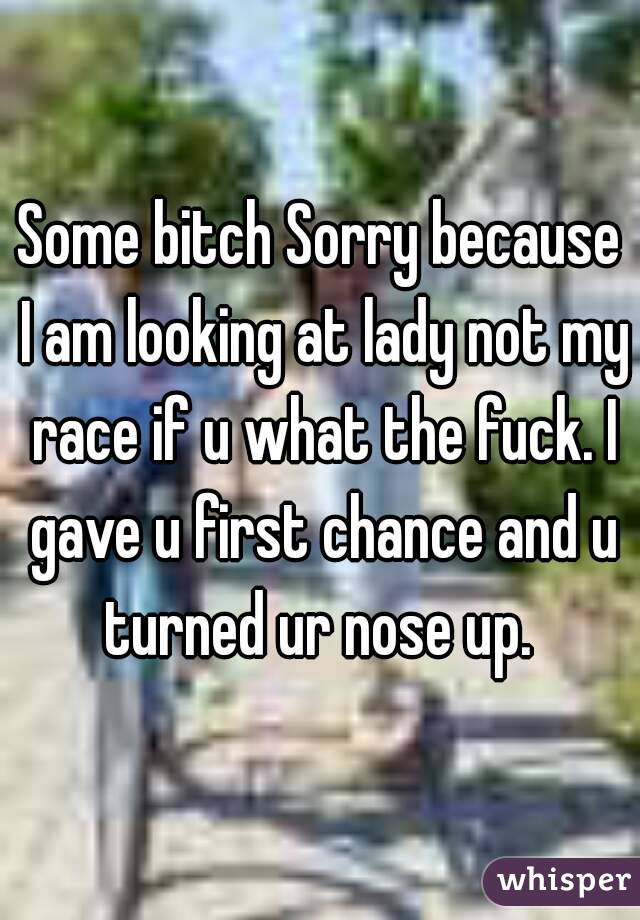 Some bitch Sorry because I am looking at lady not my race if u what the fuck. I gave u first chance and u turned ur nose up. 