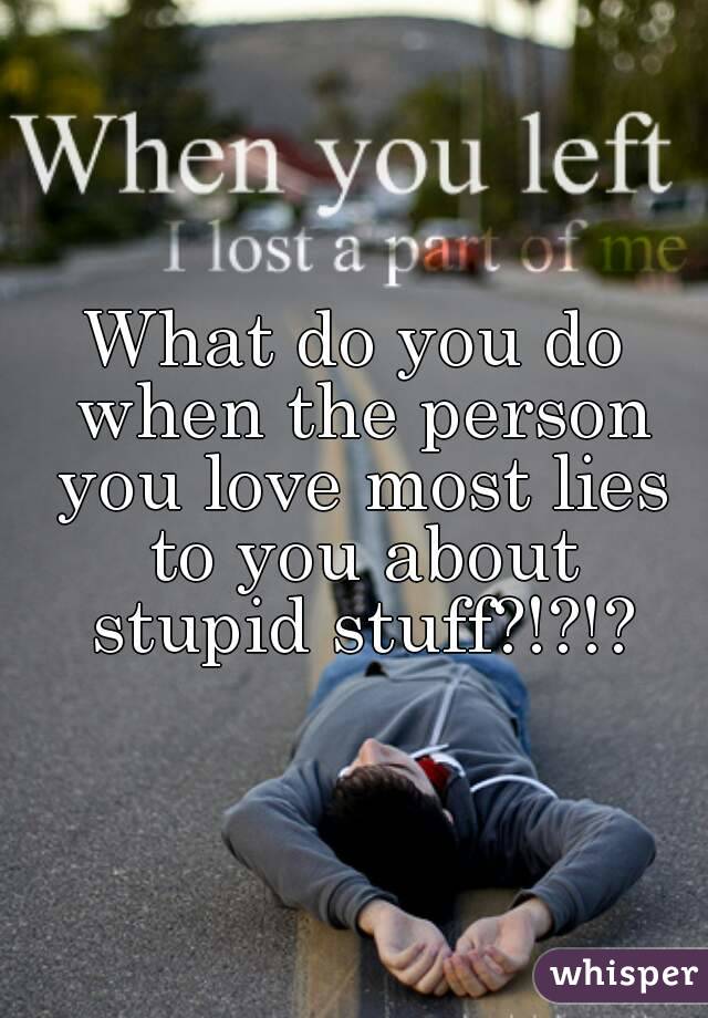 What do you do when the person you love most lies to you about stupid stuff?!?!?