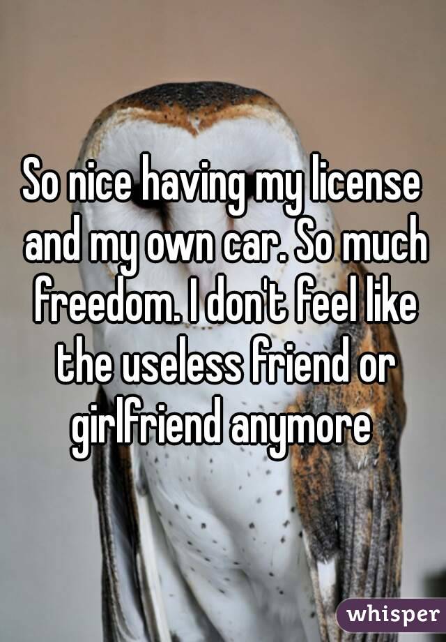 So nice having my license and my own car. So much freedom. I don't feel like the useless friend or girlfriend anymore 