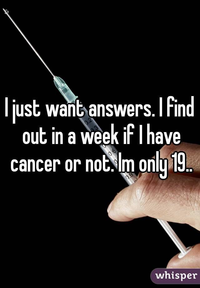 I just want answers. I find out in a week if I have cancer or not. Im only 19..