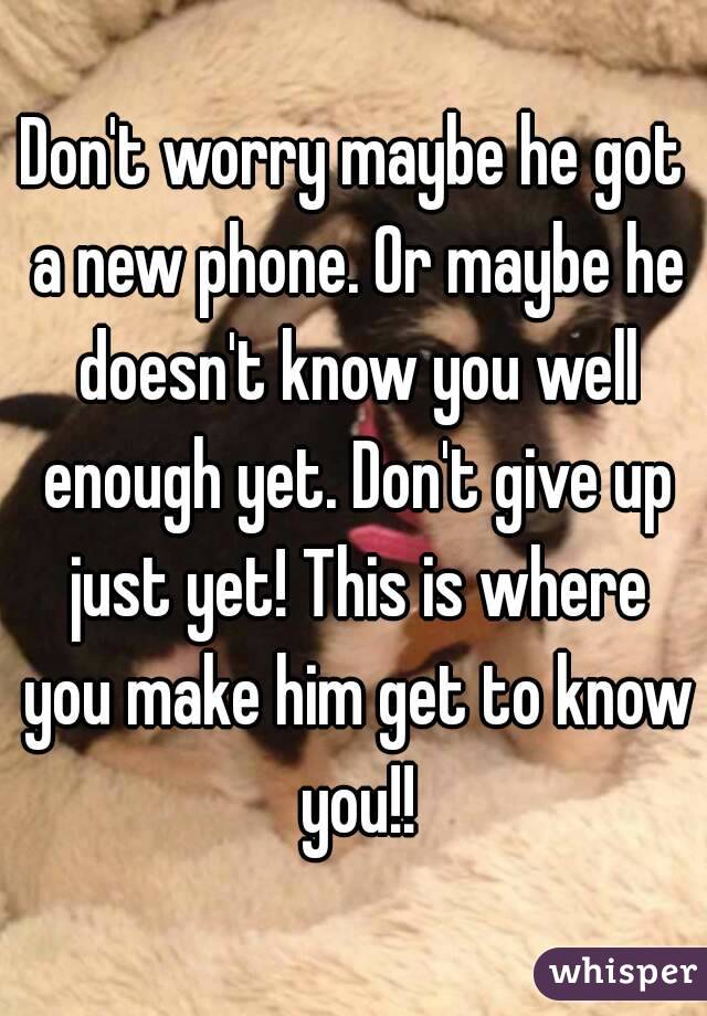 Don't worry maybe he got a new phone. Or maybe he doesn't know you well enough yet. Don't give up just yet! This is where you make him get to know you!!