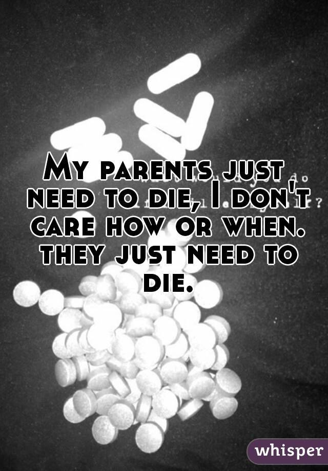 My parents just need to die, I don't care how or when. they just need to die.