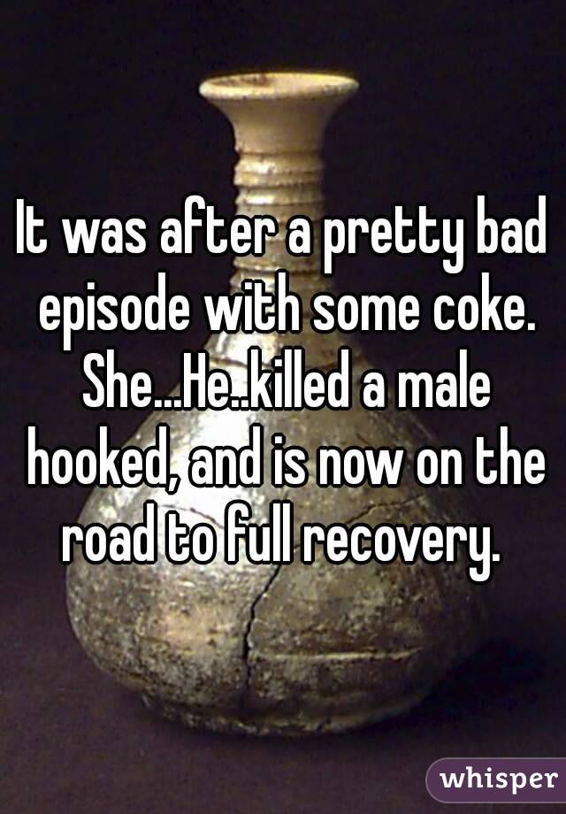 It was after a pretty bad episode with some coke. She...He..killed a male hooked, and is now on the road to full recovery. 
