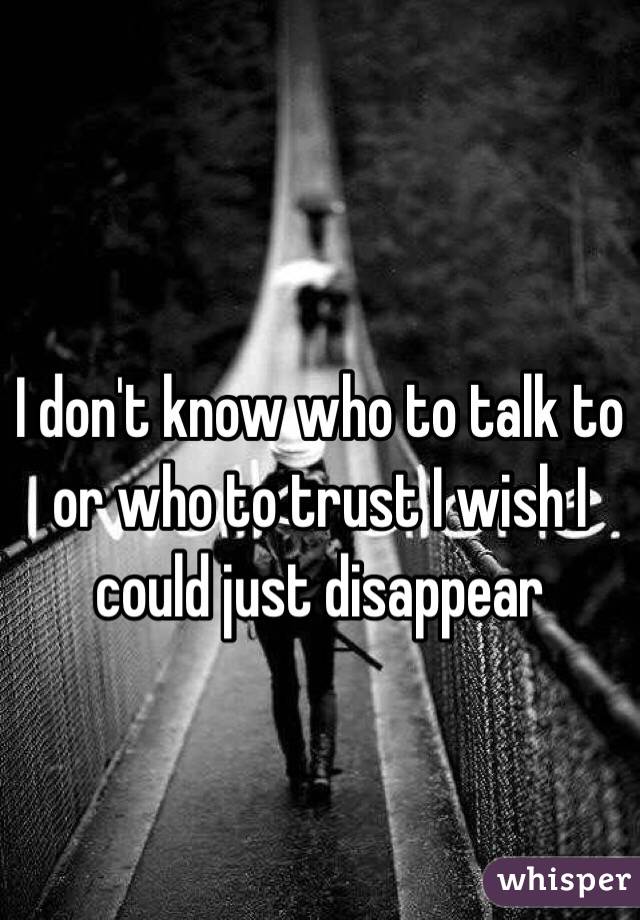 I don't know who to talk to or who to trust I wish I could just disappear 