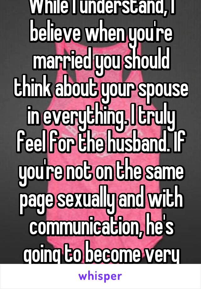 While I understand, I believe when you're married you should think about your spouse in everything. I truly feel for the husband. If you're not on the same page sexually and with communication, he's going to become very unhappy 