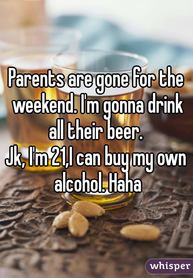 Parents are gone for the weekend. I'm gonna drink all their beer. 
Jk, I'm 21,I can buy my own alcohol. Haha
